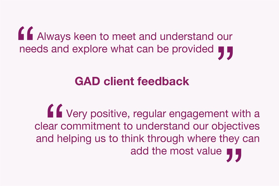GAD client feedback. Always keen to meet and understand our needs and explore what can be provided. Very positive, regular engagement with a clear commitment to understand our objectives and helping us to think through where they can add the most value.