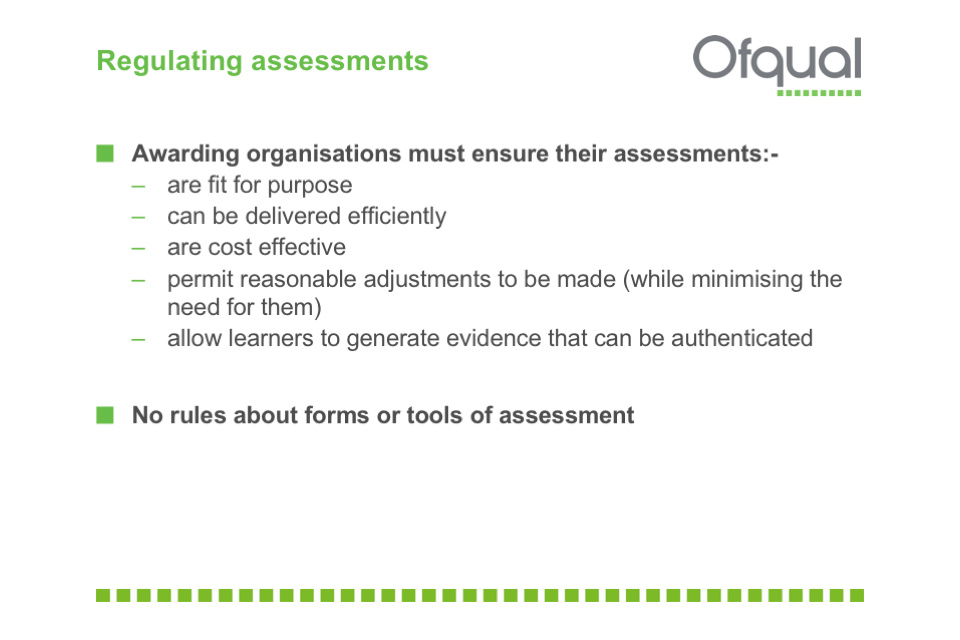 Awarding organisations must ensure their assessments: are fit for purpose, can be delivered efficiently, are cost effective, permit reasonable adjustments  and allow learners to generate authenticatable evidence.