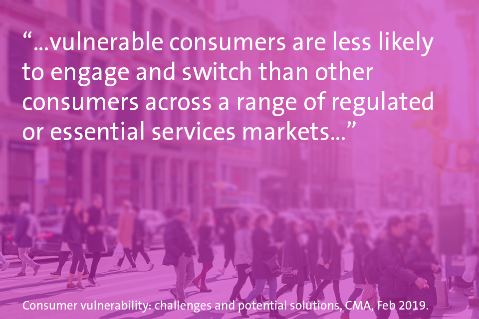 "Vulnerable consumers are less likely to engage and switch than other consumers across a range of regulated or essential services markets.."