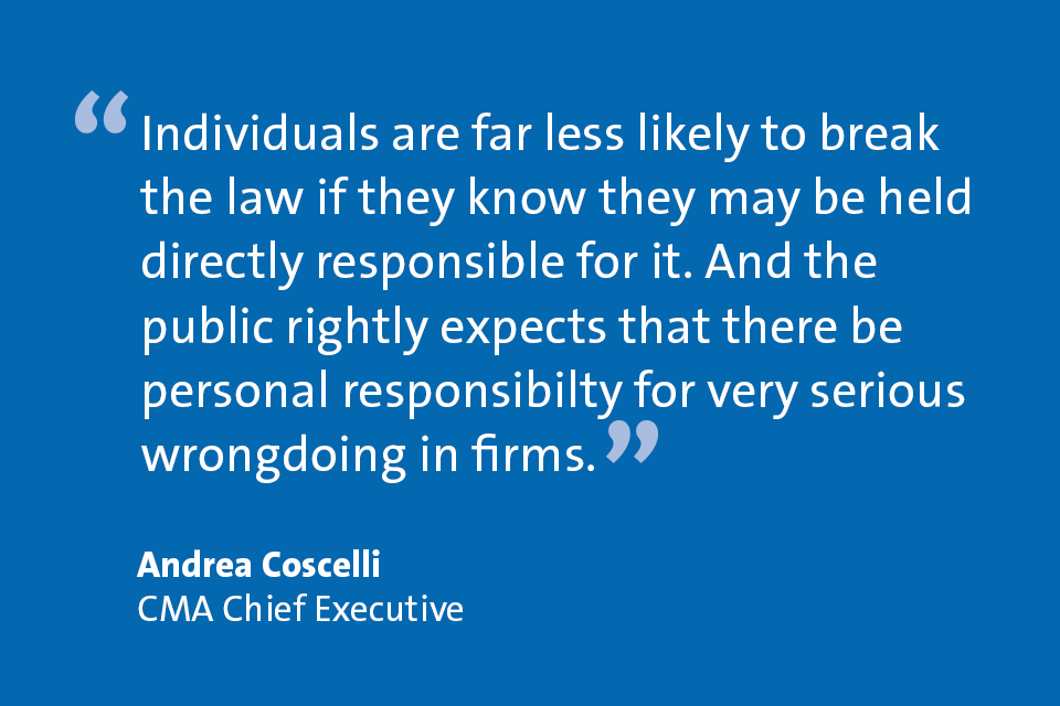 Andrea Coscelli, CMA Chief Executive: "Individuals are far less likely to break the law if they know they may be held directly responsible for it. And the public rightly experts that there be personal responsibility for very serious wrongdoing in firms."