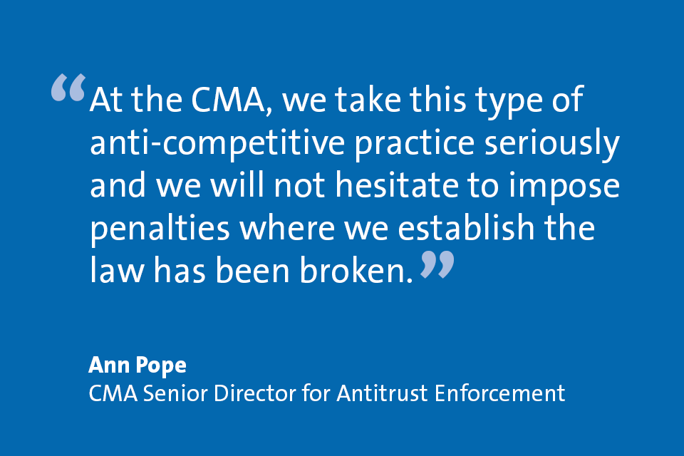 Ann Pope, CMA Senior Director for Antitrust Enforcement: "At the CMA, we take this type of anti-competitive practice seriously and we will not hesitate to impose penalties where we establish the law has been broken."