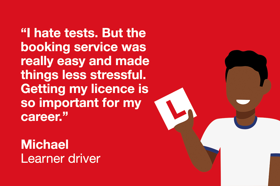 Quote from learner driver "I hate tests. but the booking service was really easy and made things less stressful. Getting my licence is so important for my career."