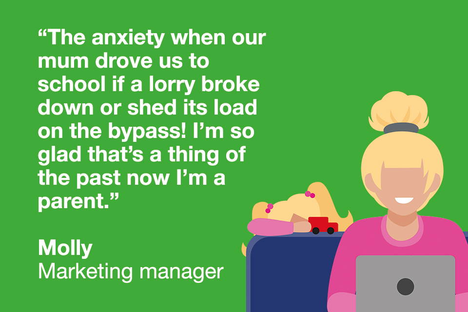 Quote from marketing manager "The anxiety when our mum drove us to school if a lorry broke down or shed its load on the bypass! I'm so glad that's a thing of the past now i'm a parent."