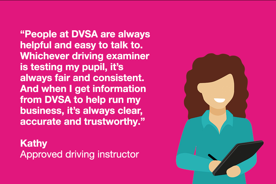 Quote from driving instructor "People at DVSA are always helpful and easy to talk to. Whichever driving examiner is testing my pupil it's always fair and consistent."
