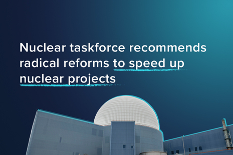 Nuclear taskforce recommends radical reforms to speed up nuclear prrojects.